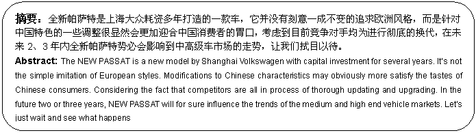 圆角矩形: 摘要：全新帕萨特是上海大众耗资多年打造的一款车，它并没有刻意一成不变的追求欧洲风格，而是针对中国特色的一些调整很显然会更加迎合中国消费者的胃口，考虑到目前竞争对手均为进行彻底的换代，在未来2、3年内全新帕萨特势必会影响到中高级车市场的走势，让我们拭目以待。
Abstract: The NEW PASSAT is a new model by Shanghai Volkswagen with capital investment for several years. It’s not the simple imitation of European styles. Modifications to Chinese characteristics may obviously more satisfy the tastes of Chinese consumers. Considering the fact that competitors are all in process of thorough updating and upgrading. In the future two or three years, NEW PASSAT will for sure influence the trends of the medium and high end vehicle markets. Let’s just wait and see what happens

